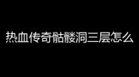 热血传奇骷髅洞三层怎么走(热血传奇骷髅模式攻略大全)