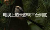 电视上的云游戏平台到底有啥玩意？你知道吗？