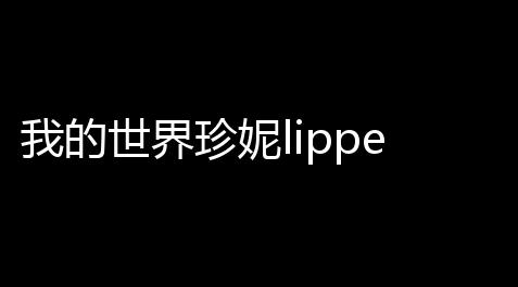 我的世界珍妮lipperyt完整版无删减 珍妮lipperyt原版视频高清免费观校验_英雄联盟手游root