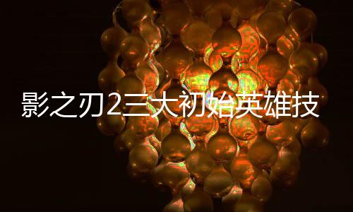 影之刃2三大初始英雄技能及连招图文介绍